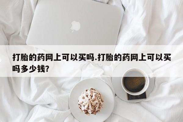 打胎药购买方式打胎的药网上可以买吗.打胎的药网上可以买吗多少钱?