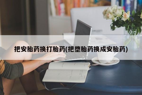 打胎药购买方式把安胎药换打胎药(把堕胎药换成安胎药)