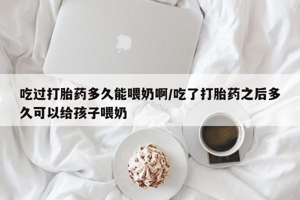 打胎药购买方式吃过打胎药多久能喂奶啊/吃了打胎药之后多久可以给孩子喂奶