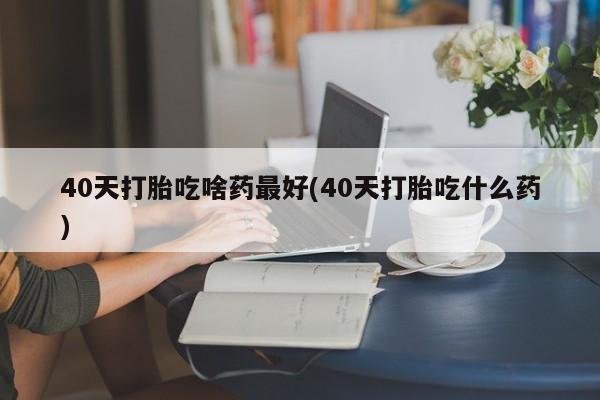 打胎药购买方式40天打胎吃啥药最好(40天打胎吃什么药)