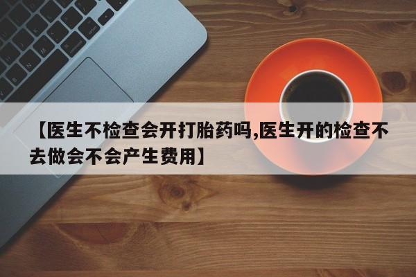 打胎药购买方式【医生不检查会开打胎药吗,医生开的检查不去做会不会产生费用】