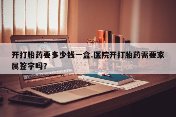 打胎药购买方式开打胎药要多少钱一盒.医院开打胎药需要家属签字吗?