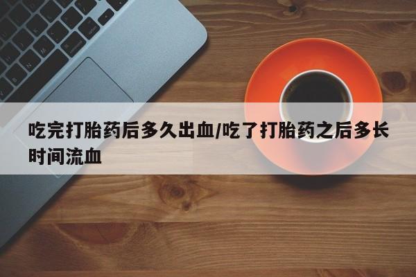 打胎药购买方式吃完打胎药后多久出血/吃了打胎药之后多长时间流血