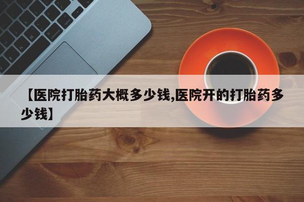 打胎药购买方式【医院打胎药大概多少钱,医院开的打胎药多少钱】
