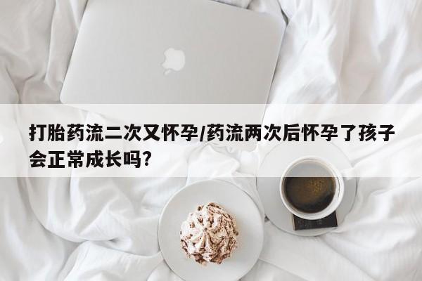 打胎药购买方式打胎药流二次又怀孕/药流两次后怀孕了孩子会正常成长吗?