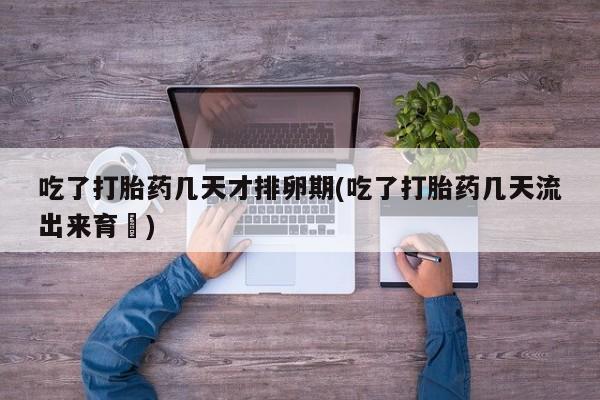 打胎药购买方式吃了打胎药几天才排卵期(吃了打胎药几天流出来育蘘)