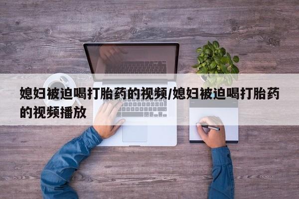 打胎药购买方式媳妇被迫喝打胎药的视频/媳妇被迫喝打胎药的视频播放