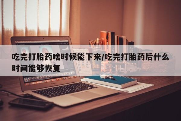 打胎药购买方式吃完打胎药啥时候能下来/吃完打胎药后什么时间能够恢复