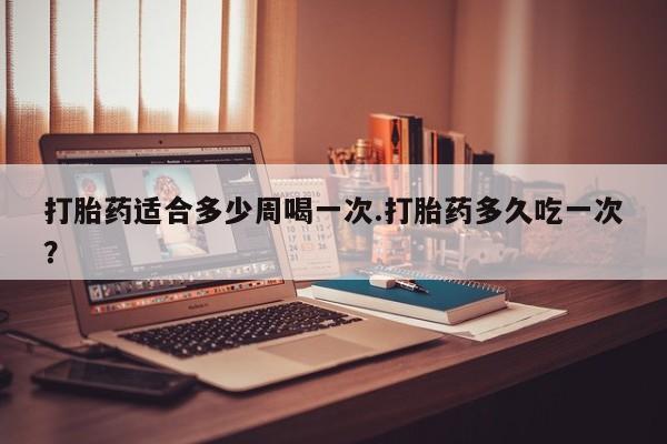 打胎药购买方式打胎药适合多少周喝一次.打胎药多久吃一次？
