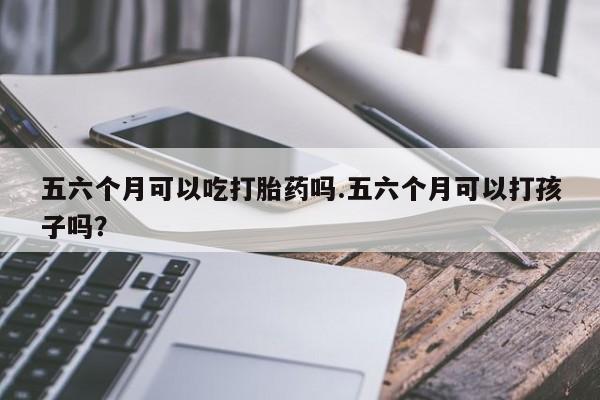打胎药购买方式五六个月可以吃打胎药吗.五六个月可以打孩子吗？