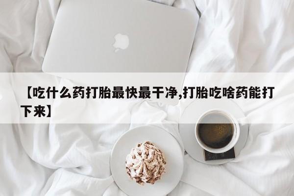 打胎药购买方式【吃什么药打胎最快最干净,打胎吃啥药能打下来】