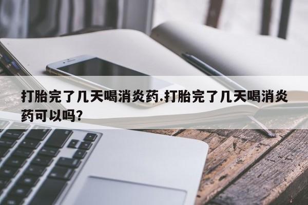 打胎药购买方式打胎完了几天喝消炎药.打胎完了几天喝消炎药可以吗？