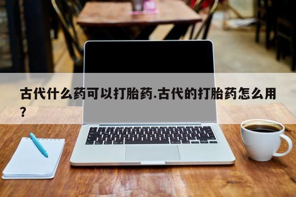 打胎药购买方式古代什么药可以打胎药.古代的打胎药怎么用？