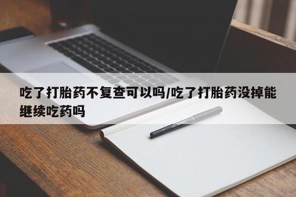 打胎药购买方式吃了打胎药不复查可以吗/吃了打胎药没掉能继续吃药吗