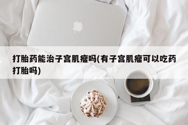 打胎药购买方式打胎药能治子宫肌瘤吗(有子宫肌瘤可以吃药打胎吗)