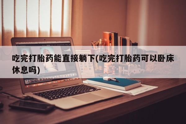 打胎药购买方式吃完打胎药能直接躺下(吃完打胎药可以卧床休息吗)