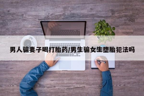 打胎药购买方式男人骗妻子喝打胎药/男生骗女生堕胎犯法吗