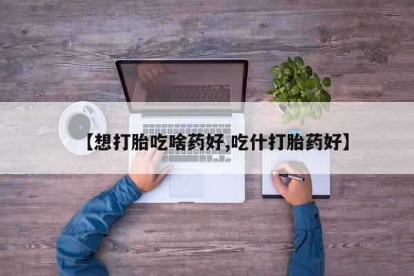 打胎药购买方式【想打胎吃啥药好,吃什打胎药好】
