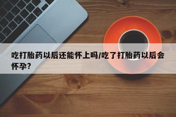 打胎药购买方式吃打胎药以后还能怀上吗/吃了打胎药以后会怀孕?