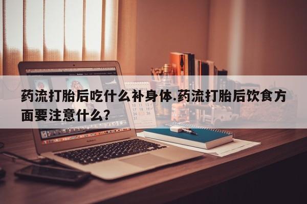 打胎药购买方式药流打胎后吃什么补身体.药流打胎后饮食方面要注意什么？