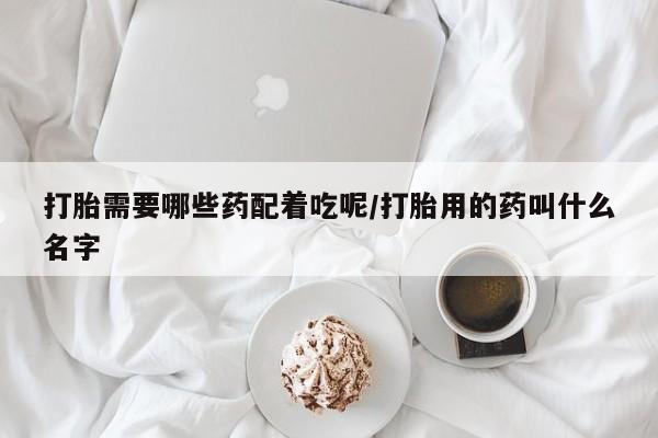 打胎药购买方式打胎需要哪些药配着吃呢/打胎用的药叫什么名字