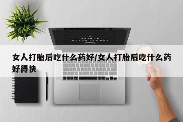打胎药购买方式女人打胎后吃什么药好/女人打胎后吃什么药好得快