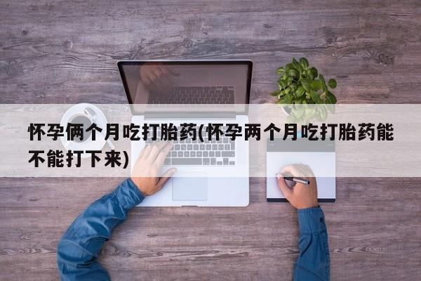 打胎药购买方式怀孕俩个月吃打胎药(怀孕两个月吃打胎药能不能打下来)