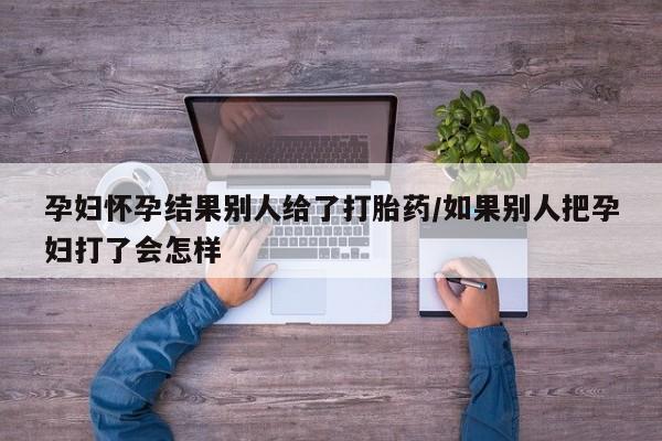 打胎药购买方式孕妇怀孕结果别人给了打胎药/如果别人把孕妇打了会怎样