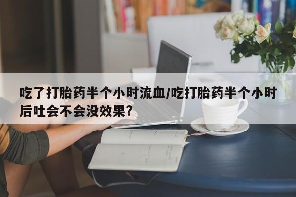 打胎药购买方式吃了打胎药半个小时流血/吃打胎药半个小时后吐会不会没效果?
