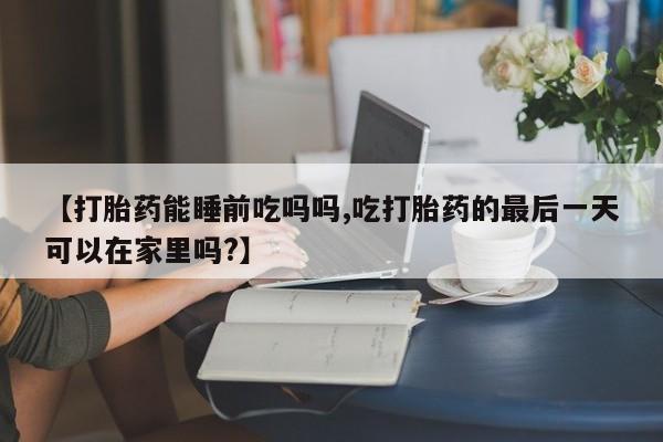 打胎药购买方式【打胎药能睡前吃吗吗,吃打胎药的最后一天可以在家里吗?】