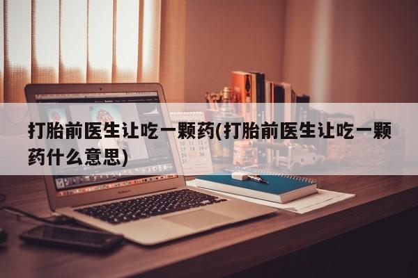 打胎药购买方式打胎前医生让吃一颗药(打胎前医生让吃一颗药什么意思)