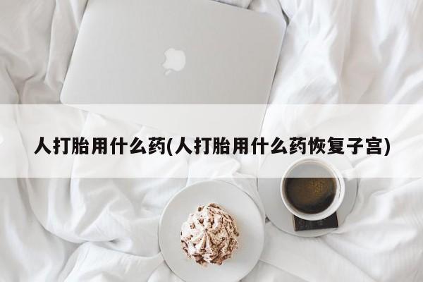 打胎药购买方式人打胎用什么药(人打胎用什么药恢复子宫)
