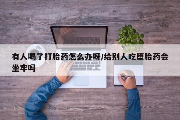 打胎药购买方式有人喝了打胎药怎么办呀/给别人吃堕胎药会坐牢吗