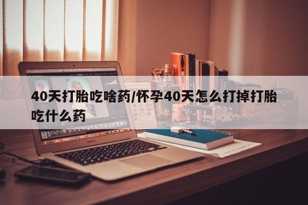 打胎药购买方式40天打胎吃啥药/怀孕40天怎么打掉打胎吃什么药