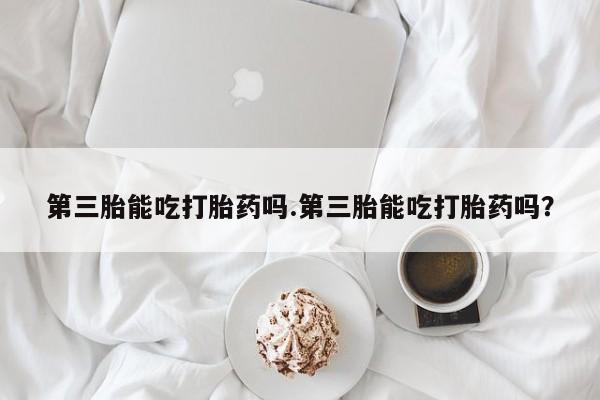 打胎药购买方式第三胎能吃打胎药吗.第三胎能吃打胎药吗？