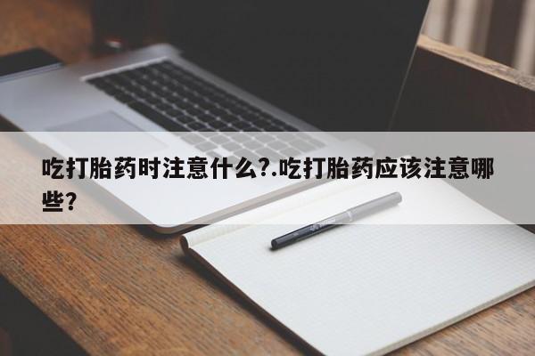 打胎药购买方式吃打胎药时注意什么?.吃打胎药应该注意哪些?