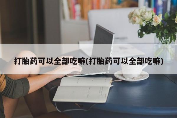 打胎药购买方式打胎药可以全部吃嘛(打胎药可以全部吃嘛)