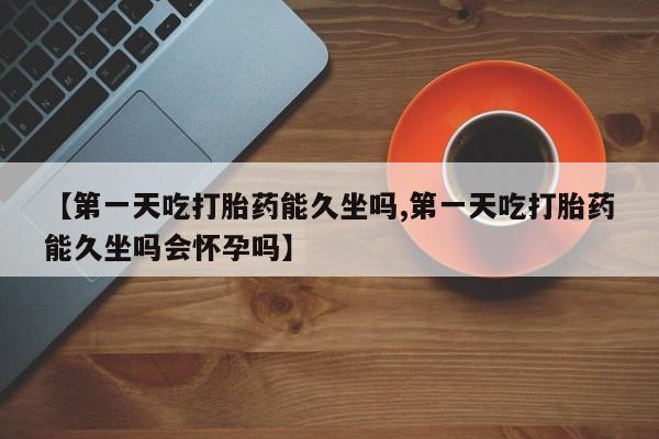 打胎药购买方式【第一天吃打胎药能久坐吗,第一天吃打胎药能久坐吗会怀孕吗】