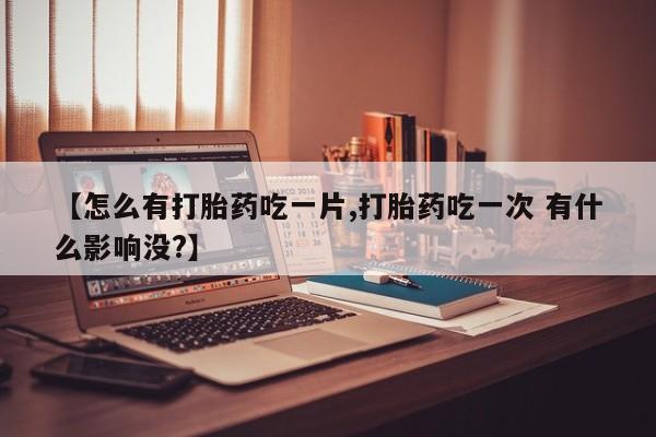 打胎药购买方式【怎么有打胎药吃一片,打胎药吃一次 有什么影响没?】