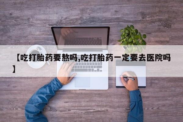 打胎药购买方式【吃打胎药要熬吗,吃打胎药一定要去医院吗】
