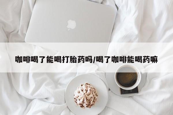 打胎药购买方式咖啡喝了能喝打胎药吗/喝了咖啡能喝药嘛