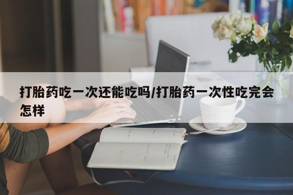 打胎药购买方式打胎药吃一次还能吃吗/打胎药一次性吃完会怎样