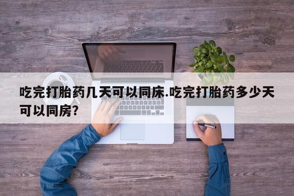 打胎药购买方式吃完打胎药几天可以同床.吃完打胎药多少天可以同房？