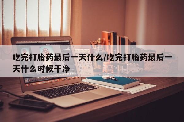 打胎药购买方式吃完打胎药最后一天什么/吃完打胎药最后一天什么时候干净
