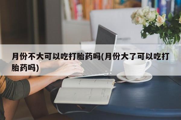 打胎药购买方式月份不大可以吃打胎药吗(月份大了可以吃打胎药吗)