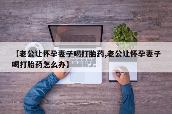 打胎药购买方式【老公让怀孕妻子喝打胎药,老公让怀孕妻子喝打胎药怎么办】
