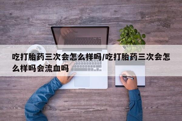 打胎药购买方式吃打胎药三次会怎么样吗/吃打胎药三次会怎么样吗会流血吗