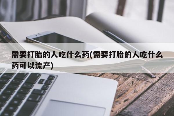 打胎药购买方式需要打胎的人吃什么药(需要打胎的人吃什么药可以流产)
