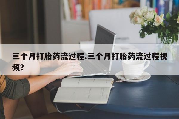 打胎药购买方式三个月打胎药流过程.三个月打胎药流过程视频？