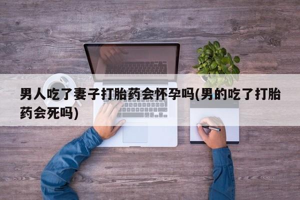 打胎药购买方式男人吃了妻子打胎药会怀孕吗(男的吃了打胎药会死吗)